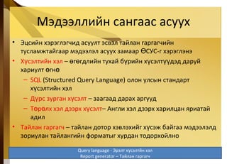 Мэдээллийн сангаас асуух
• Эцсийн хэрэглэгчид асуулт эсвэл тайлан гаргагчийн
тусламжтайгаар мэдээлэл асуух замаар СУС-г хэрэглэнэӨ
• Х сэлтийн хэлү – г гдлийн тухай б рийн х сэлт дэд даруйө ө ү ү үү
хариулт гнө ө
– SQL (Structured Query Language) олон улсын стандарт
х сэлтийн хэлү
– Д рс зурган х сэлтү ү – заагаад дарах аргууд
– Т р лх хэл дээрх х сэлтө ө ү – Англи хэл дээрх харилцан яриатай
адил
• Тайлан гаргагч – тайлан дотор хэвлэхийг х сэж байгаа мэдээлэлдү
зориулан тайлангийн форматыг хурдан тодорхойлно
5-41
Query language - Эрэлт х сэлтйн хэлү
Report generator – Тайлан гаргагч
 