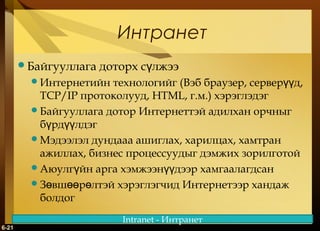 Интранет
Байгууллага

доторх сүлжээ

технологийг (Вэб браузер, серверүүд,
TCP/IP протоколууд, HTML, г.м.) хэрэглэдэг
Байгууллага дотор Интернеттэй адилхан орчныг
бүрдүүлдэг
Мэдээлэл дундааа ашиглах, харилцах, хамтран
ажиллах, бизнес процессуудыг дэмжих зорилготой
Аюулгүйн арга хэмжээнүүдээр хамгаалагдсан
Зөвшөөрөлтэй хэрэглэгчид Интернетээр хандаж
болдог
Интернетийн

6-21

Intranet - Интранет

 