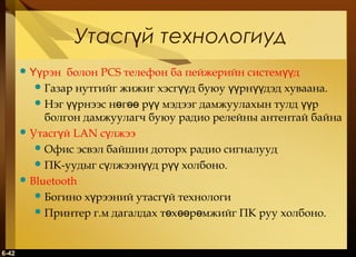 Утасгүй технологиуд
 Үүрэн

болон PCS телефон ба пейжерийн системүүд
 Газар нутгийг жижиг хэсгүүд буюу үүрнүүдэд хуваана.
 Нэг үүрнээс нөгөө рүү мэдээг дамжуулахын тулд үүр
болгон дамжуулагч буюу радио релейны антентай байна
 Утасгүй LAN сүлжээ
 Офис эсвэл байшин доторх радио сигналууд
 ПК-уудыг сүлжээнүүд рүү холбоно.
 Bluetooth
 Богино хүрээний утасгүй технологи
 Принтер г.м дагалдах төхөөрөмжийг ПК руу холбоно.

6-42

 