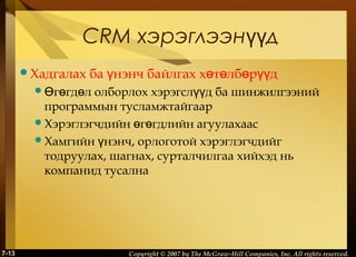 CRM хэрэглээнүүд
Хадгалах

ба үнэнч байлгах хөтөлбөрүүд

Өгөгдөл

олборлох хэрэгслүүд ба шинжилгээний
программын тусламжтайгаар
Хэрэглэгчдийн өгөгдлийн агуулахаас
Хамгийн үнэнч, орлоготой хэрэглэгчдийг
тодруулах, шагнах, сурталчилгаа хийхэд нь
компанид тусална

7-13

Copyright © 2007 by The McGraw-Hill Companies, Inc. All rights reserved.

 