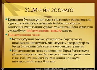 SCM-ийн зорилго
бүтээгдхүүний тухай ойлголтоос эхлээд зах зээл
хүртэлх тухайн бүтээгдхүүнийг бий болгох хүртэлх
бизнесийн түншлэлийн хурдан, үр ашигтай, бага зардалтай
сүлжээ буюу нийлүүлэлтийн гинжээр хангах
 Нийлүүлэлтийн гинж:
 Бүтээгдхүүнийг зохиох, үйлдвэрлэх, борлуулахад
шаардагдах нийлүүлэгч, үйлчлүүлэгч, дистрибутор, ба
бусад бизнесийн байгууллага хоорондын түншлэл
 Нийлүүлэлтийн гинж нь компаний бараа б үтээгдх үүн,
үйлчилгээнд үнэ цэнийг нэмдэг учраас бас үнэ цэнийн
гинж гэсэн үг юм. Гэвч бүх үнэ цэнийн гинжүүд
нийлүүлэлтийн гинж биш юм.
 Компаний

7-24

Copyright © 2007 by The McGraw-Hill Companies, Inc. All rights reserved.

 
