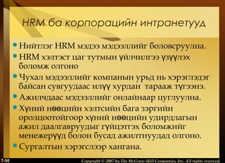 HRM ба корпорацийн интранетууд
Нийтлэг

HRM мэдээ мэдээллийг боловсруулна.
HRM хэлтэст цаг тутмын үйлчилгээ үзүүлэх
боломж олгоно
Чухал мэдээллийг компанын урьд нь хэрэглэдэг
байсан сувгуудаас илүү хурдан тарааж түгээнэ.
Ажилчдаас мэдээллийг онлайнаар цуглуулна.
Хүний нөөцийн хэлтсийн бага зэргийн
оролцоотойгоор хүний нөөцийн удирдлагын
ажил даалгавруудыг гүйцэтгэх боломжийг
менежерүүд болон бусад ажилтнуудад олгоно.
Сургалтын хэрэгслээр хангана.
7-50

Copyright © 2007 by The McGraw-Hill Companies, Inc. All rights reserved.

 