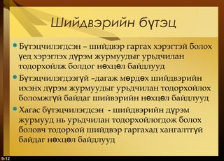 Шийдвэрийн бүтэц
Бүтэцчилэгдсэн

– шийдвэр гаргах хэрэгтэй болох
үед хэрэглэх дүрэм журмуудыг урьдчилан
тодорхойлж болдог нөхцөл байдлууд
Бүтэцчилэгдээгүй –дагаж мөрдөх шийдвэрийн
ихэнх дүрэм журмуудыг урьдчилан тодорхойлох
боломжгүй байдаг шийвэрийн нөхцөл байдлууд
Хагас бүтэцчилэгдсэн - шийдвэрийн дүрэм
журмууд нь урьдчилан тодорхойлогдож болох
боловч тодорхой шийдвэр гаргахад хангалтгүй
байдаг нөхцөл байдлууд
9-12

 