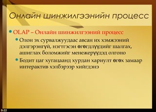 Онлайн шинжилгээнийн процесс
OLAP

– Онлайн шинжилгээний процесс

Олон

эх сурвалжуудаас авсан их хэмжээний
дэлгэрэнгүй, нэгтгэсэн өгөгдлүүдийг шалгах,
ашиглах боломжийг менежерүүдэд олгоно
Бодит цаг хугацаанд хурдан хариулт өгөх замаар
интерактив хэлбэрээр хийгдэнэ

9-22

 
