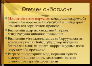 Өгөгдөл олборлолт
нээж илрүүлэх замаар менежерүүд ба
бизнесийн мэргэжлийн хүмүүсийн шийдвэрийг
дэмжих гол зорилготой процесс
Бизнесийн асар их хэмжээний түүхэн
өгөгдлүүдийн нөөцийг шинжилнэ
Бизнесийн үйл ажиллагаагаа сайжруулахад нь
компанид туслах өгөгдлүүд дотор нуугдмал
байгаа хэв маяг, хандлага, корреляцуудыг нээж
илрүүлэхийг оролдоно
Регресс, шийдвэрийн мод, нервийн сүлжээ,
кластрийн шинжилгээ, зах зээлийн сагсны
шинжилгээ зэргийг хэрэглэнэн
Мэдлэгийг

9-29

 
