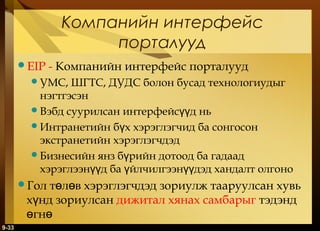Компанийн интерфейс
порталууд
EIP

- Компанийн интерфейс порталууд

УМС,

ШГТС, ДУДС болон бусад технологиудыг
нэгтгэсэн
Вэбд суурилсан интерфейсүүд нь
Интранетийн бүх хэрэглэгчид ба сонгосон
экстранетийн хэрэглэгчдэд
Бизнесийн янз бүрийн дотоод ба гадаад
хэрэглээнүүд ба үйлчилгээнүүдэд хандалт олгоно

төлөв хэрэглэгчдэд зориулж тааруулсан хувь
хүнд зориулсан дижитал хянах самбарыг тэдэнд
өгнө

Гол

9-33

 