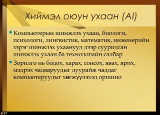 Хиймэл оюун ухаан (AI)
Компьютерын

шинжлэх ухаан, биологи,
психологи, лингвистик, математик, инженерийн
зэрэг шинжлэх ухаанууд дээр суурилсан
шинжлэх ухаан ба технологийн салбар
Зорилго нь бодох, харах, сонсох, явах, ярих,
мэдрэх чадваруудыг дуурайж чаддаг
компьютеруудыг хөгжүүлэхэд оршино

9-37

 