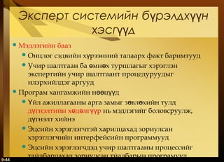 Эксперт системийн бүрэлдхүүн
хэсгүүд
 Мэдлэгийн

9-44

бааз
 Онцлог сэдвийн хүрээнний талаарх факт баримтууд
 Учир шалтгаан ба өмнөх туршлагыг хэрэглэн
экспертийн учир шалтгаант процедуруудыг
илэрхийлдэг аргууд
 Програм хангамжийн нөөцүүд
 Үйл ажиллагааны арга замыг зөвлөхийн тулд
дүгнэлтийн хөдөлгүүр нь мэдлэгийг боловсруулж,
дүгнэлт хийнэ
 Эцсийн хэрэглэгчтэй харилцахад зориулсан
хэрэглэгчийн интерфейсийн программууд
 Эцсийн хэрэглэгчдэд учир шалтгааны процессийг
тайлбарлахад зориулсан тйалбарын програмууд

 