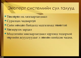 Эксперт системийн сул талууд
Төвлөрөл

нь хязгаарлагдмал
Суралцах чадваргүй
Сайн нөхцөл байдалд хадгалахад төвөгтэй
Хөгжүүлэх зардал
Мэдлэгийн хякгаарлагдмал хүрээнд тодорхой
төрлийн асуудлуудыг л зөвхөн шийдэж чадна.

9-49

 