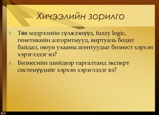Хичээлийн зорилго
5.

6.

9-5

Төв мэдрэлийн сүлжээнүүд, fuzzy logic,
генетикийн алгоритмууд, виртуаль бодит
байдал, оюун ухааны агентуудыг бизнест хэрхэн
хэрэглэдэг вэ?
Бизнесийн шийдвэр гаргалтанд эксперт
системүүдийг хэрхэн хэрэглэдэг вэ?

 