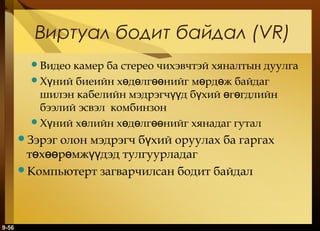 Виртуал бодит байдал (VR)
Видео

камер ба стерео чихэвчтэй хяналтын дуулга
Хүний биеийн хөдөлгөөнийг мөрдөж байдаг
шилэн кабелийн мэдрэгчүүд бүхий өгөгдлийн
бээлий эсвэл комбинзон
Хүний хөлийн хөдөлгөөнийг хянадаг гутал

олон мэдрэгч бүхий оруулах ба гаргах
төхөөрөмжүүдэд тулгуурладаг
Компьютерт загварчилсан бодит байдал
Зэрэг

9-56

 