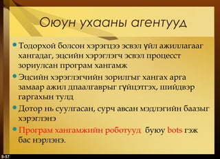 Оюун ухааны агентууд
болсон хэрэгцээ эсвэл үйл ажиллагааг
хангадаг, эцсийн хэрэглэгч эсвэл процесст
зориулсан програм хангамж
Эцсийн хэрэглэгчийн зорилгыг хангах арга
замаар ажил дпаалгаврыг гүйцэтгэх, шийдвэр
гаргахын тулд
Дотор нь суулгасан, сурч авсан мэдлэгийн баазыг
хэрэглэнэ
Програм хангамжийн роботууд буюу bots гэж
бас нэрлэнэ.
Тодорхой

9-57

 