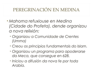 PEREGRINACIÓN EN MEDINA
• Mahoma refuxiouse en Medina
(Cidade do Profeta), dende organizou
a nova relixión:
• Organizou a Comunidade de Crentes
(Umma)
• Creou os principios fundamentais do Islam.
• Organizou un programa para apoderarse
da Meca, que consegue en 628.
• Iniciou a difusión da nova fe por toda
Arabía.

 