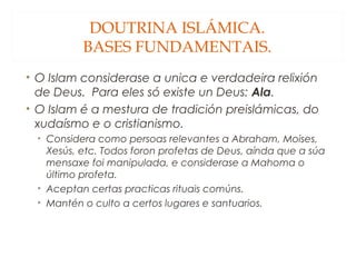 DOUTRINA ISLÁMICA.
BASES FUNDAMENTAIS.
• O Islam considerase a unica e verdadeira relixión
de Deus. Para eles só existe un Deus: Ala.
• O Islam é a mestura de tradición preislámicas, do
xudaísmo e o cristianismo.
• Considera como persoas relevantes a Abraham, Moises,
Xesús, etc. Todos foron profetas de Deus, aínda que a súa
mensaxe foi manipulada, e considerase a Mahoma o
último profeta.
• Aceptan certas practicas rituais comúns.
• Mantén o culto a certos lugares e santuarios.

 