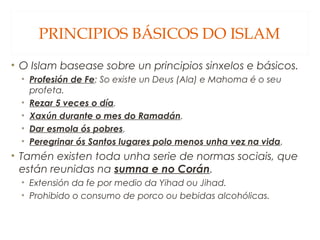 PRINCIPIOS BÁSICOS DO ISLAM
• O Islam basease sobre un principios sinxelos e básicos.
• Profesión de Fe: So existe un Deus (Ala) e Mahoma é o seu
profeta.
• Rezar 5 veces o día.
• Xaxún durante o mes do Ramadán.
• Dar esmola ós pobres.
• Peregrinar ós Santos lugares polo menos unha vez na vida.

• Tamén existen toda unha serie de normas sociais, que
están reunidas na sumna e no Corán.
• Extensión da fe por medio da Yihad ou Jihad.
• Prohibido o consumo de porco ou bebidas alcohólicas.

 