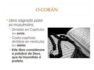 O CORÁN
• Libro sagrado para
os musulmáns.
• Dividido en Capítulos
ou suras.
• Cada capítulos
divídese en versículos
ou aleias
• Este libro considerase
a palabra de Deus,
que foi trasmitida ó
profeta.

 