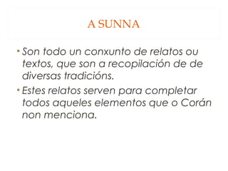 A SUNNA
• Son todo un conxunto de relatos ou
textos, que son a recopilación de de
diversas tradicións.
• Estes relatos serven para completar
todos aqueles elementos que o Corán
non menciona.

 