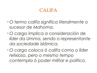 CALIFA
• O termo califa significa literalmente o
sucesor de Mahoma.
• O cargo implica a consideración de
líder da Umma, sendo o representante
da sociedade islámica.
• O cargo coloca ó califa como o líder
relixioso, pero o mesmo tempo
contempla ó poder militar e político.

 