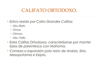 CALIFATO ORTODOXO.
• Estivo rexido por Catro Grandes Califas:
•
•
•
•

Abu Bark.
Omar.
Otman.
Abu Talib.

• Estes Califas Ortodoxos, caracterízanse por manter
lazos de parentesco con Mahoma.
• Comeza a expansión polo resto de Arabia, Siria,
Mesopotamia e Exipto.

 