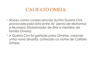CALIFATO OMEIA.
• Naceu como consecuencias dunha Guerra Civil,
provocada pola loita entre Ali (xenro de Mahoma)
e Muawiya (Gobernador de Siria e membro da
familia Omeia).
• A Guerra Civil foi gañada polos Omeias, creando
unha nova dinastía, coñecido co nome de Califato
Omeia.

 