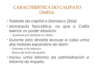 CARACTERÍSTICA DO CALIFATO
OMEIA.
• Traslado da capital a Damasco (Siria)
• Monarquía Teocrática, no que o Califa
exerce un poder Absoluto.
• Auxiliado por Ministros ou Visires.

• Durante esta dinastía levouse a cabo unha
das maiores expansións do Islam:
• Estender a Fe Islámica.
• Busca de botín de guerra.

• Iniciou unha reforma da administración e
reforma do Imperio.

 