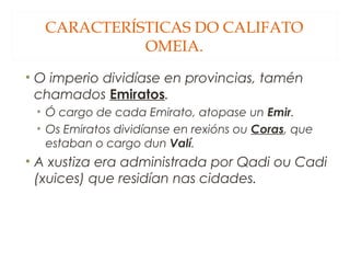 CARACTERÍSTICAS DO CALIFATO
OMEIA.
• O imperio dividíase en provincias, tamén
chamados Emiratos.
• Ó cargo de cada Emirato, atopase un Emir.
• Os Emiratos dividíanse en rexións ou Coras, que
estaban o cargo dun Valí.

• A xustiza era administrada por Qadi ou Cadi
(xuices) que residían nas cidades.

 