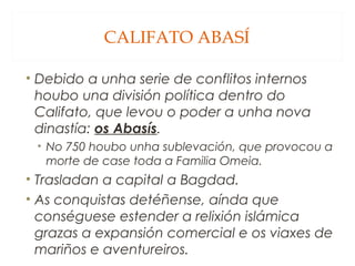 CALIFATO ABASÍ
• Debido a unha serie de conflitos internos
houbo una división política dentro do
Califato, que levou o poder a unha nova
dinastía: os Abasís.
• No 750 houbo unha sublevación, que provocou a
morte de case toda a Familia Omeia.

• Trasladan a capital a Bagdad.
• As conquistas detéñense, aínda que
conséguese estender a relixión islámica
grazas a expansión comercial e os viaxes de
mariños e aventureiros.

 