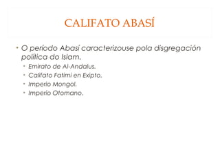CALIFATO ABASÍ
• O período Abasí caracterizouse pola disgregación
política do Islam.
•
•
•
•

Emirato de Al-Andalus.
Califato Fatimi en Exipto.
Imperio Mongol.
Imperio Otomano.

 
