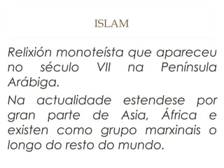 ISLAM

Relixión monoteísta que apareceu
no século VII na Península
Arábiga.
Na actualidade estendese por
gran parte de Asia, África e
existen como grupo marxinais o
longo do resto do mundo.

 
