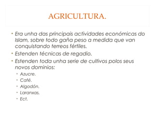 AGRICULTURA.
• Era unha das principais actividades económicas do
Islam, sobre todo gaña peso a medida que van
conquistando terreos fértiles.
• Estenden técnicas de regadio.
• Estenden toda unha serie de cultivos polos seus
novos dominios:
•
•
•
•
•

Azucre.
Café.
Algodón.
Laranxas.
Ect.

 