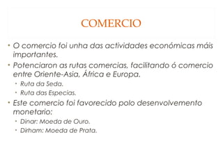COMERCIO
• O comercio foi unha das actividades económicas máis
importantes.
• Potenciaron as rutas comercias, facilitando ó comercio
entre Oriente-Asia, África e Europa.
• Ruta da Seda.
• Ruta das Especias.

• Este comercio foi favorecido polo desenvolvemento
monetario:
• Dinar: Moeda de Ouro.
• Dirham: Moeda de Prata.

 