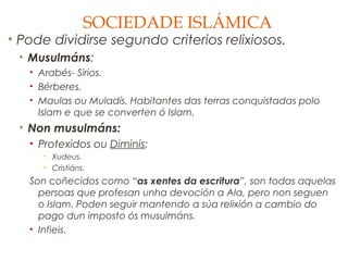 SOCIEDADE ISLÁMICA

• Pode dividirse segundo criterios relixiosos.
• Musulmáns:
• Arabés- Sirios.
• Bérberes.
• Maulas ou Muladís. Habitantes das terras conquistadas polo
Islam e que se converten ó Islam.

• Non musulmáns:
• Protexidos ou Diminis:
• Xudeus.
• Cristiáns.

Son coñecidos como “as xentes da escritura”, son todas aquelas
persoas que profesan unha devoción a Ala, pero non seguen
o Islam. Poden seguir mantendo a súa relixión a cambio do
pago dun imposto ós musulmáns.
• Infieis.

 