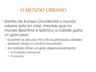 O MUNDO URBANO
• Dentro de Europa Occidental o mundo
urbano esta en crise, mentres que no
mundo Bizantino e Islámico a cidade gaña
un gran peso.
• Durante os séculos VII a XII as principais cidades
estaban baixo o control musulmán.
• As cidades tiñan un gran desenvolvemento:
• Actividades Artesanais.
• Comercio.

 
