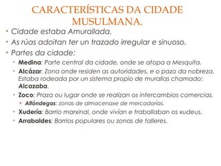 CARACTERÍSTICAS DA CIDADE
MUSULMANA.

• Cidade estaba Amurallada.
• As rúas adoitan ter un trazado irregular e sinuoso.
• Partes da cidade:
• Medina: Parte central da cidade, onde se atopa a Mesquita.
• Alcázar: Zona onde residen as autoridades, e o pazo da nobreza.
Estaba rodeada por un sistema propio de murallas chamado:
Alcazaba.
• Zoco: Praza ou lugar onde se realizan os intercambios comercias.
• Alfóndegas: zonas de almacenaxe de mercadorías.

• Xudería: Barrio marxinal, onde vivían e traballaban os xudeus.
• Arrabaldes: Barrios populares ou zonas de talleres.

 