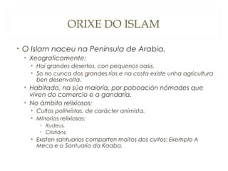 ORIXE DO ISLAM
• O Islam naceu na Península de Arabia.
• Xeograficamente:
• Hai grandes desertos, con pequenos oasis.
• So no cunca dos grandes ríos e na costa existe unha agricultura
ben desenvolta.

• Habitado, na súa maioría, por poboación nómades que
viven do comercio e a gandaría.
• No ámbito relixiosos:
• Cultos politeístas, de carácter animista.
• Minorías relixiosas:
• Xudeus.
• Cristiáns.

• Existen santuarios comparten moitos dos cultos: Exemplo A
Meca e o Santuario da Kaaba.

 