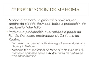 1ª PREDICACIÓN DE MAHOMA
• Mahoma comezou a predicar a nova relixión
dentro da cidade da Meca, baixo a protección da
súa familia (Abu Talib).
• Pero a súa predicación cuestionaba o poder da
Familia Quraysies, encargados do Santuario da
Kaaba.
• Isto provocou a persecución dos seguidores de Mahoma e
de propio Mahoma.
• Mahoma ten que escapar da Meca o 16 de Xuño de 622,
momento coñecido como a Hexira. Punto de partida do
calendario islámico.

 