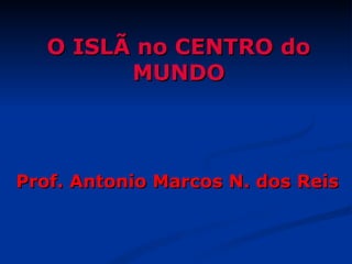O ISLÃ no CENTRO do
         MUNDO



Prof. Antonio Marcos N. dos Reis
 