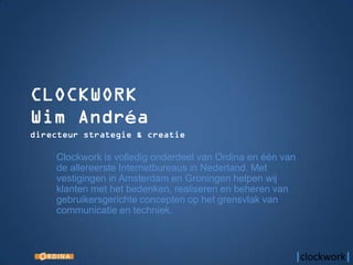 Clockwork is volledig onderdeel van Ordina en één van
de allereerste Internetbureaus in Nederland. Met
vestigingen in Amsterdam en Groningen helpen wij
klanten met het bedenken, realiseren en beheren van
gebruikersgerichte concepten op het grensvlak van
communicatie en techniek.
 