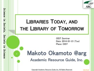 Science in Society, Society in Science

LIBRARIES TODAY, AND
THE LIBRARY OF TOMORROW
OIST Seminar
Date: 2014-01-21 (Tue)
Place: OIST

1

Makoto Okamoto @arg
Academic Resource Guide, Inc.
Copyright Academic Resource Guide, Inc. All Rights Reserved.

arg.ne.jp

 