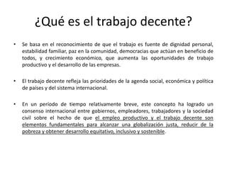¿Qué es el trabajo decente?
•   Se basa en el reconocimiento de que el trabajo es fuente de dignidad personal,
    estabilidad familiar, paz en la comunidad, democracias que actúan en beneficio de
    todos, y crecimiento económico, que aumenta las oportunidades de trabajo
    productivo y el desarrollo de las empresas.

•   El trabajo decente refleja las prioridades de la agenda social, económica y política
    de países y del sistema internacional.

•   En un período de tiempo relativamente breve, este concepto ha logrado un
    consenso internacional entre gobiernos, empleadores, trabajadores y la sociedad
    civil sobre el hecho de que el empleo productivo y el trabajo decente son
    elementos fundamentales para alcanzar una globalización justa, reducir de la
    pobreza y obtener desarrollo equitativo, inclusivo y sostenible.
 