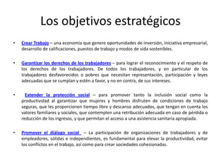 Los objetivos estratégicos
•   Crear Trabajo – una economía que genere oportunidades de inversión, iniciativa empresarial,
    desarrollo de calificaciones, puestos de trabajo y modos de vida sostenibles.

•   Garantizar los derechos de los trabajadores – para lograr el reconocimiento y el respeto de
    los derechos de los trabajadores. De todos los trabajadores, y en particular de los
    trabajadores desfavorecidos o pobres que necesitan representación, participación y leyes
    adecuadas que se cumplan y estén a favor, y no en contra, de sus intereses.

•     Extender la protección social – para promover tanto la inclusión social como la
    productividad al garantizar que mujeres y hombres disfruten de condiciones de trabajo
    seguras, que les proporcionen tiempo libre y descanso adecuados, que tengan en cuenta los
    valores familiares y sociales, que contemplen una retribución adecuada en caso de pérdida o
    reducción de los ingresos, y que permitan el acceso a una asistencia sanitaria apropiada.

•   Promover el diálogo social – La participación de organizaciones de trabajadores y de
    empleadores, sólidas e independientes, es fundamental para elevar la productividad, evitar
    los conflictos en el trabajo, así como para crear sociedades cohesionadas.
 
