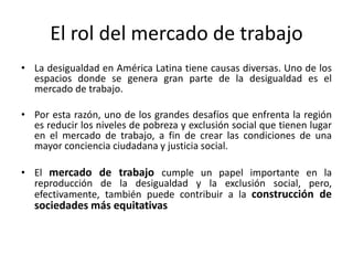 El rol del mercado de trabajo
• La desigualdad en América Latina tiene causas diversas. Uno de los
  espacios donde se genera gran parte de la desigualdad es el
  mercado de trabajo.

• Por esta razón, uno de los grandes desafíos que enfrenta la región
  es reducir los niveles de pobreza y exclusión social que tienen lugar
  en el mercado de trabajo, a fin de crear las condiciones de una
  mayor conciencia ciudadana y justicia social.

• El mercado de trabajo cumple un papel importante en la
  reproducción de la desigualdad y la exclusión social, pero,
  efectivamente, también puede contribuir a la construcción de
   sociedades más equitativas
 