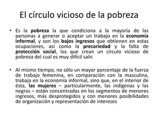El círculo vicioso de la pobreza
• Es la pobreza la que condiciona a la mayoría de las
  personas a generar o aceptar un trabajo en la economía
  informal, y son los bajos ingresos que obtienen en estas
  ocupaciones, así como la precariedad y la falta de
  protección social, los que crean un círculo vicioso de
  pobreza del cual es muy difícil salir.

• Al mismo tiempo, no sólo un mayor porcentaje de la fuerza
  de trabajo femenina, en comparación con la masculina,
  trabaja en la economía informal, sino que, en el interior de
  ésta, las mujeres – particularmente, las indígenas y las
  negras – están concentradas en los segmentos de menores
  ingresos, más desprotegidos y con menores posibilidades
  de organización y representación de intereses
 