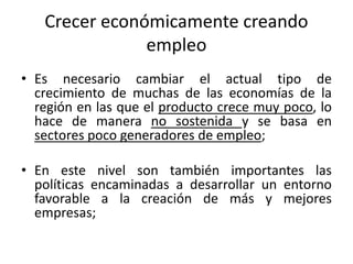 Crecer económicamente creando
               empleo
• Es necesario cambiar el actual tipo de
  crecimiento de muchas de las economías de la
  región en las que el producto crece muy poco, lo
  hace de manera no sostenida y se basa en
  sectores poco generadores de empleo;

• En este nivel son también importantes las
  políticas encaminadas a desarrollar un entorno
  favorable a la creación de más y mejores
  empresas;
 