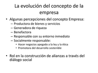 La evolución del concepto de la
                  empresa
• Algunas percepciones del concepto Empresa:
   –   Productora de bienes y servicios
   –   Generadora de riqueza
   –   Benefactora
   –   Responsable con su entorno inmediato
   –   Socialmente responsable:
        • Hacer negocios apegado a la ley y la ética
        • Promotora del desarrollo sostenible

• Rol en la construcción de alianzas a través del
  diálogo social
 