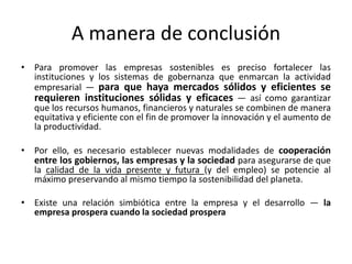 A manera de conclusión
• Para promover las empresas sostenibles es preciso fortalecer las
  instituciones y los sistemas de gobernanza que enmarcan la actividad
  empresarial — para que haya mercados sólidos y eficientes se
  requieren instituciones sólidas y eficaces — así como garantizar
  que los recursos humanos, financieros y naturales se combinen de manera
  equitativa y eficiente con el fin de promover la innovación y el aumento de
  la productividad.

• Por ello, es necesario establecer nuevas modalidades de cooperación
  entre los gobiernos, las empresas y la sociedad para asegurarse de que
  la calidad de la vida presente y futura (y del empleo) se potencie al
  máximo preservando al mismo tiempo la sostenibilidad del planeta.

• Existe una relación simbiótica entre la empresa y el desarrollo — la
  empresa prospera cuando la sociedad prospera
 