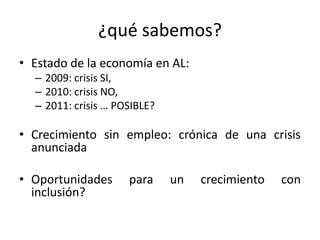 ¿qué sabemos?
• Estado de la economía en AL:
  – 2009: crisis SI,
  – 2010: crisis NO,
  – 2011: crisis … POSIBLE?

• Crecimiento sin empleo: crónica de una crisis
  anunciada

• Oportunidades      para     un   crecimiento   con
  inclusión?
 