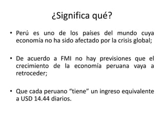 ¿Significa qué?
• Perú es uno de los países del mundo cuya
  economía no ha sido afectado por la crisis global;

• De acuerdo a FMI no hay previsiones que el
  crecimiento de la economía peruana vaya a
  retroceder;

• Que cada peruano “tiene” un ingreso equivalente
  a USD 14.44 diarios.
 