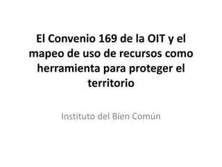 El Convenio 169 de la OIT y el
mapeo de uso de recursos como
herramienta para proteger el
territorio
Instituto del Bien Común
 