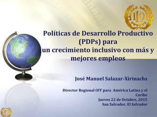 Políticas de Desarrollo Productivo
(PDPs) para
un crecimiento inclusivo con más y
mejores empleos
José Manuel Salazar-Xirinachs
Director Regional OIT para América Latina y el
Caribe
Jueves 22 de Octubre, 2015
San Salvador, El Salvador
 